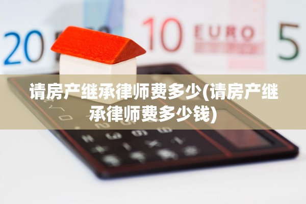 请房产继承律师费多少(请房产继承律师费多少钱)