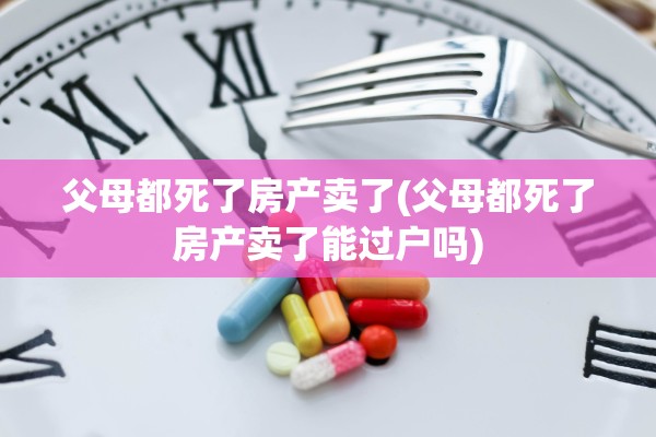 父母都死了房产卖了(父母都死了房产卖了能过户吗)