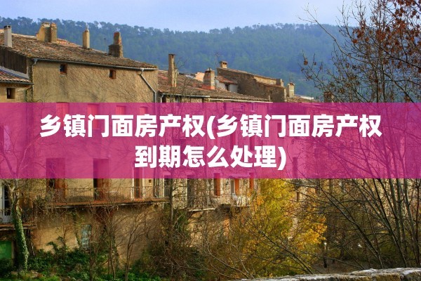 乡镇门面房产权(乡镇门面房产权到期怎么处理)