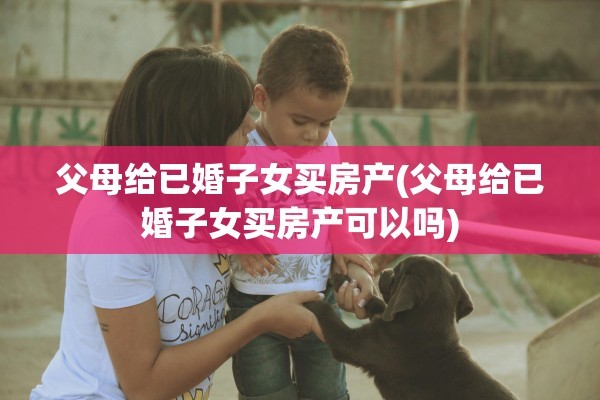 父母给已婚子女买房产(父母给已婚子女买房产可以吗)
