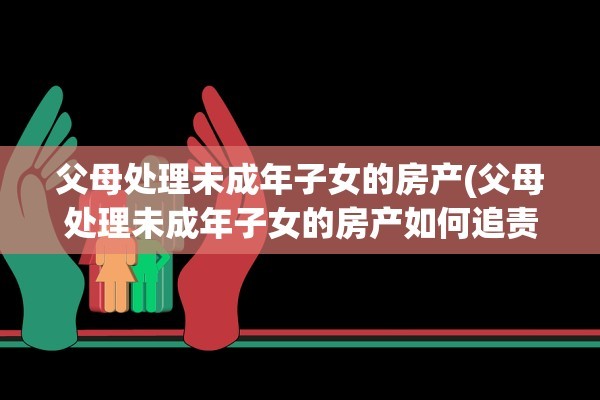 父母处理未成年子女的房产(父母处理未成年子女的房产如何追责)