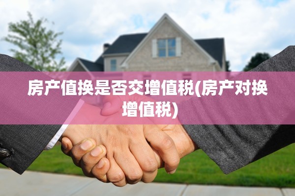 房产值换是否交增值税(房产对换 增值税)