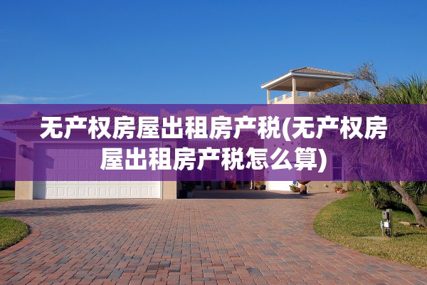 无产权房屋出租房产税(无产权房屋出租房产税怎么算)