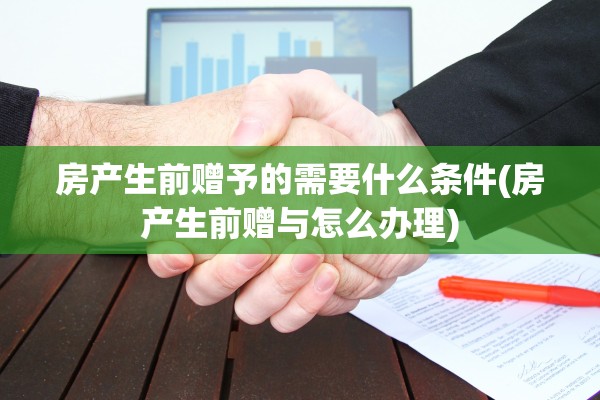 房产生前赠予的需要什么条件(房产生前赠与怎么办理)