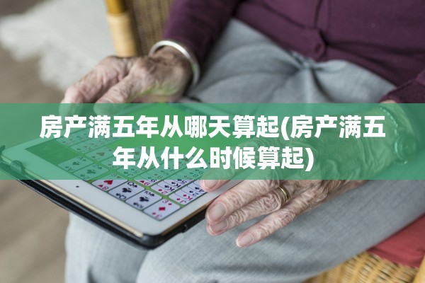 房产满五年从哪天算起(房产满五年从什么时候算起)
