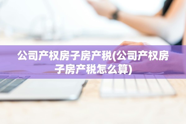 公司产权房子房产税(公司产权房子房产税怎么算)