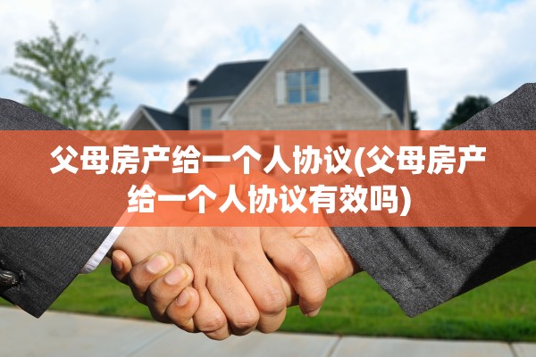 父母房产给一个人协议(父母房产给一个人协议有效吗)
