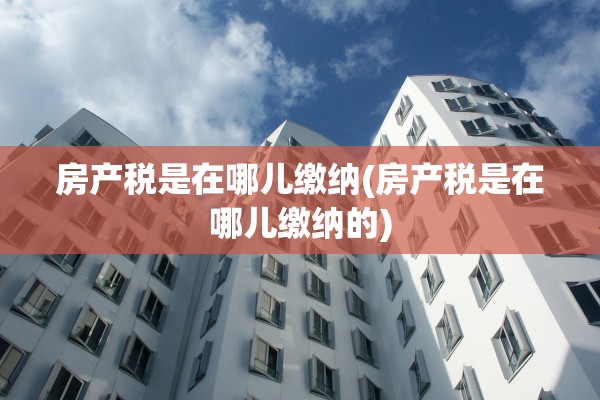 房产税是在哪儿缴纳(房产税是在哪儿缴纳的)