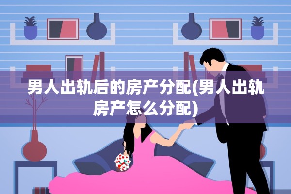 男人出轨后的房产分配(男人出轨房产怎么分配)