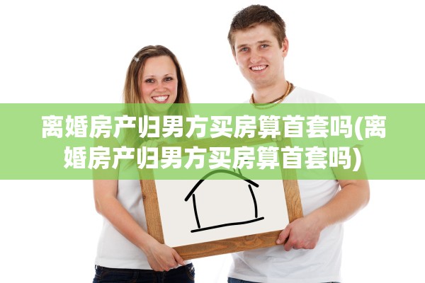 离婚房产归男方买房算首套吗(离婚房产归男方买房算首套吗)