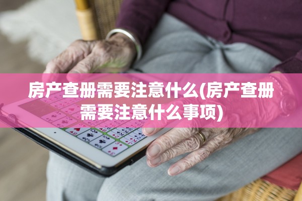 房产查册需要注意什么(房产查册需要注意什么事项)