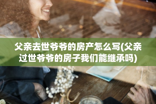 父亲去世爷爷的房产怎么写(父亲过世爷爷的房子我们能继承吗)