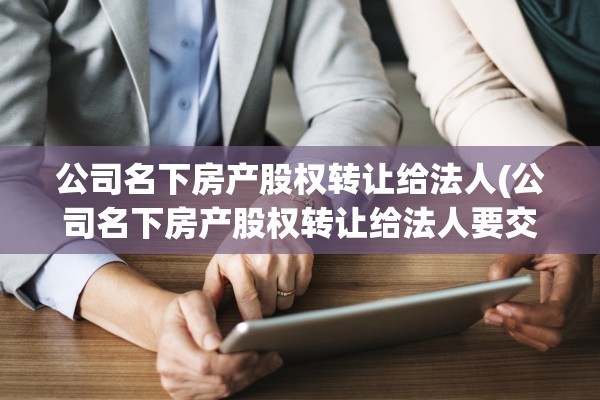 公司名下房产股权转让给法人(公司名下房产股权转让给法人要交税吗)