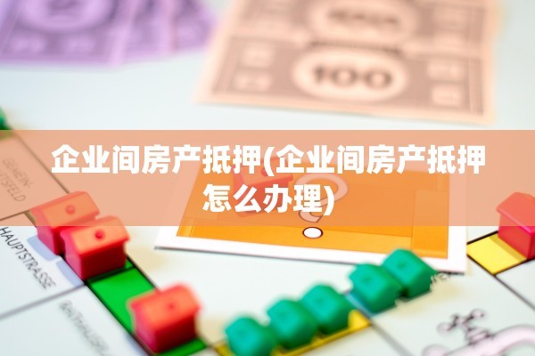 企业间房产抵押(企业间房产抵押怎么办理)
