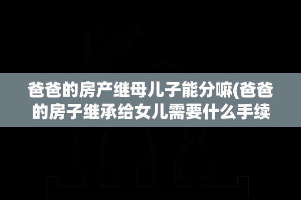 爸爸的房产继母儿子能分嘛(爸爸的房子继承给女儿需要什么手续)