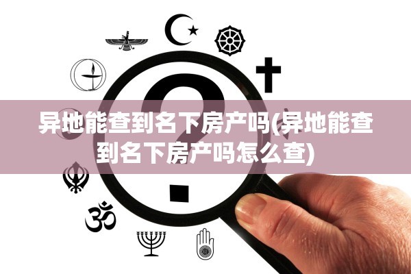 异地能查到名下房产吗(异地能查到名下房产吗怎么查)