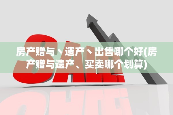 房产赠与丶遗产丶出售哪个好(房产赠与遗产、买卖哪个划算)