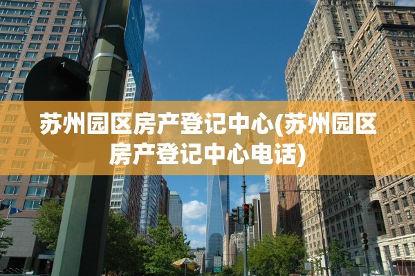 苏州园区房产登记中心(苏州园区房产登记中心电话)