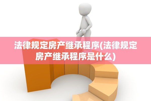 法律规定房产继承程序(法律规定房产继承程序是什么)