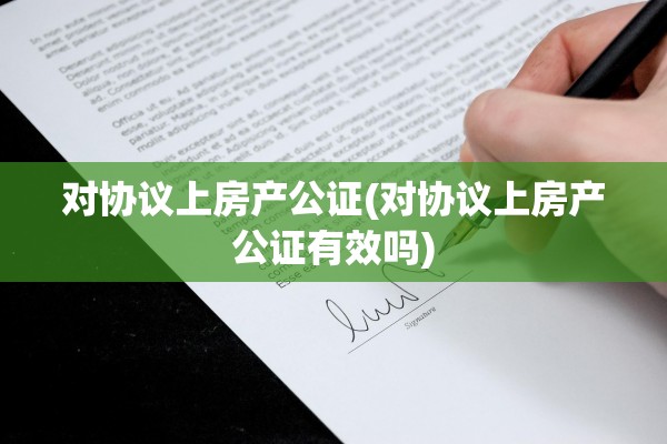 对协议上房产公证(对协议上房产公证有效吗)