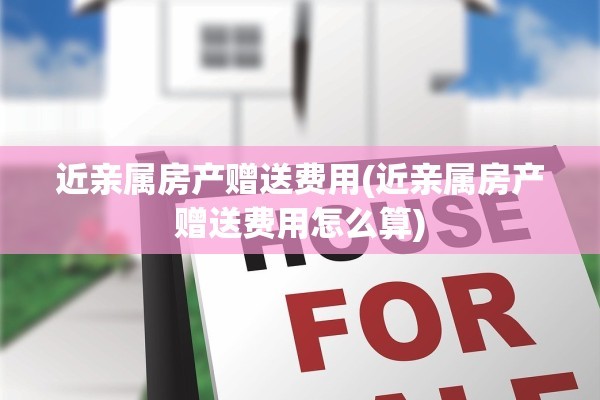 近亲属房产赠送费用(近亲属房产赠送费用怎么算)