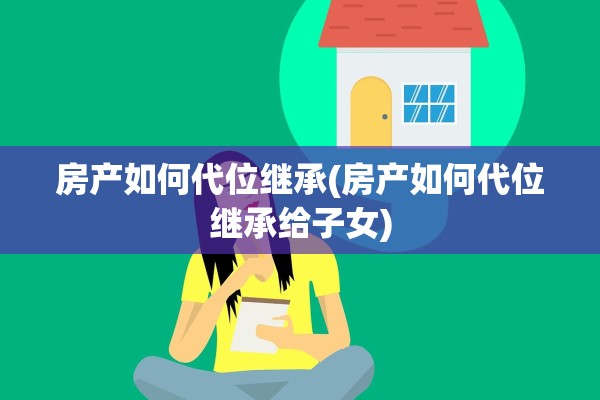 房产如何代位继承(房产如何代位继承给子女)