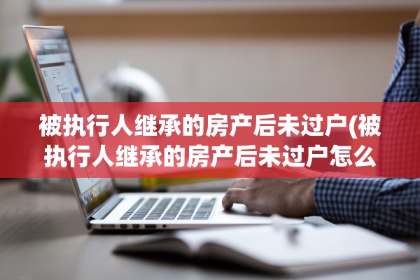被执行人继承的房产后未过户(被执行人继承的房产后未过户怎么办)
