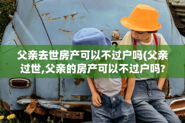 父亲去世房产可以不过户吗(父亲过世,父亲的房产可以不过户吗?)