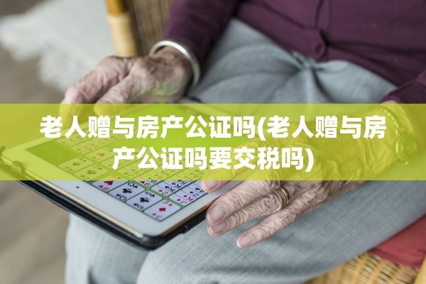 老人赠与房产公证吗(老人赠与房产公证吗要交税吗)
