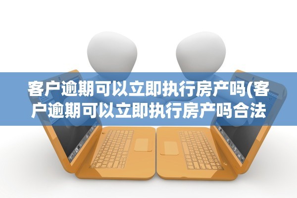 客户逾期可以立即执行房产吗(客户逾期可以立即执行房产吗合法吗)