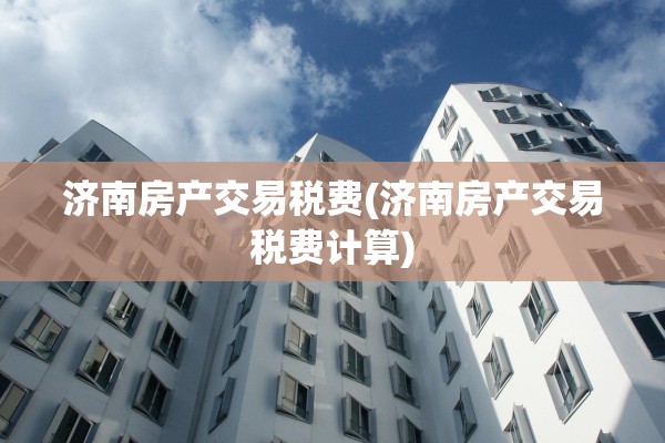 济南房产交易税费(济南房产交易税费计算)