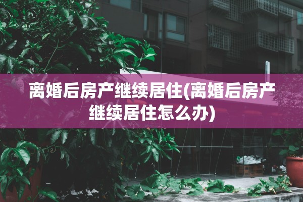 离婚后房产继续居住(离婚后房产继续居住怎么办)