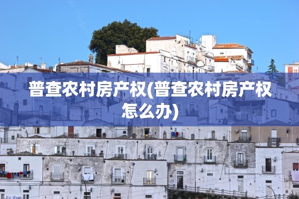 普查农村房产权(普查农村房产权怎么办)