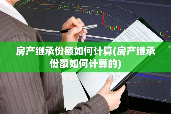 房产继承份额如何计算(房产继承份额如何计算的)