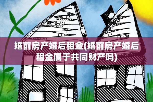 婚前房产婚后租金(婚前房产婚后租金属于共同财产吗)