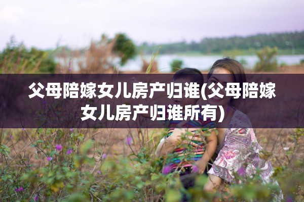 父母陪嫁女儿房产归谁(父母陪嫁女儿房产归谁所有)