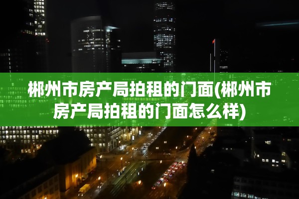 郴州市房产局拍租的门面(郴州市房产局拍租的门面怎么样)
