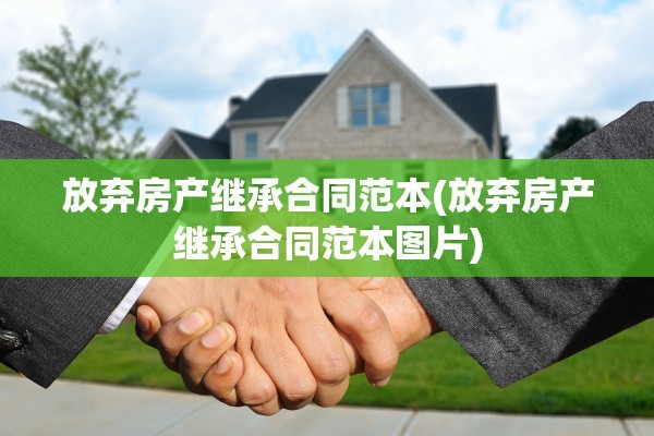 放弃房产继承合同范本(放弃房产继承合同范本图片)