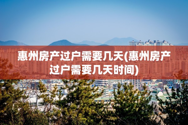 惠州房产过户需要几天(惠州房产过户需要几天时间)
