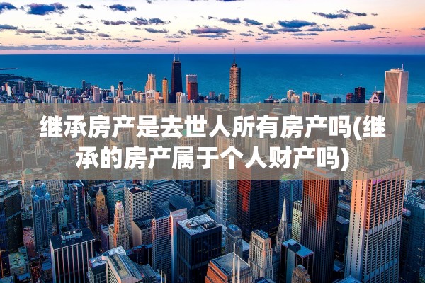 继承房产是去世人所有房产吗(继承的房产属于个人财产吗)