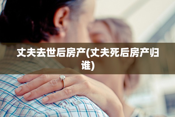 丈夫去世后房产(丈夫死后房产归谁)