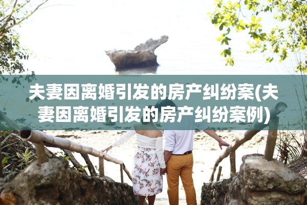 夫妻因离婚引发的房产纠纷案(夫妻因离婚引发的房产纠纷案例)