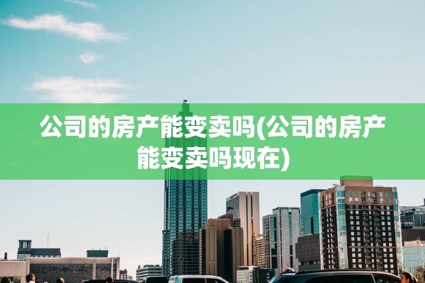 公司的房产能变卖吗(公司的房产能变卖吗现在)