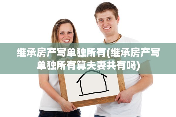 继承房产写单独所有(继承房产写单独所有算夫妻共有吗)