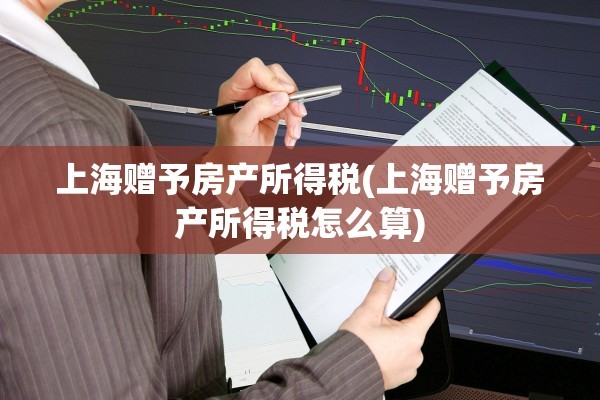 上海赠予房产所得税(上海赠予房产所得税怎么算)