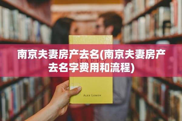南京夫妻房产去名(南京夫妻房产去名字费用和流程)