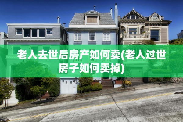 老人去世后房产如何卖(老人过世房子如何卖掉)