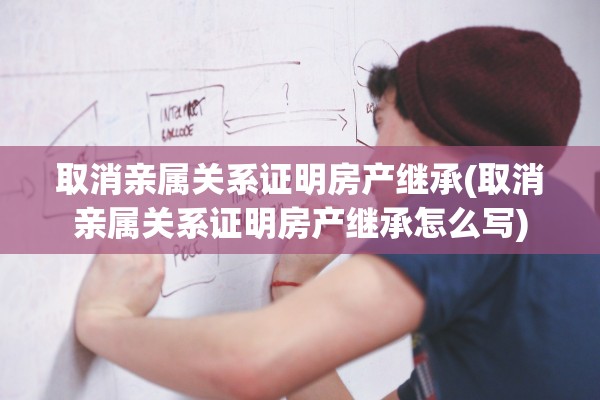 取消亲属关系证明房产继承(取消亲属关系证明房产继承怎么写)