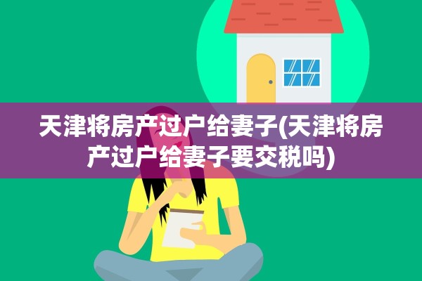 天津将房产过户给妻子(天津将房产过户给妻子要交税吗)