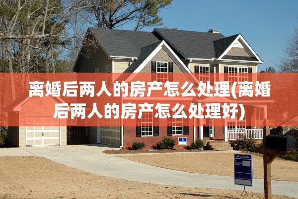 离婚后两人的房产怎么处理(离婚后两人的房产怎么处理好)